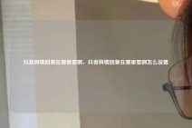 抖音舆情回复在哪里看啊，抖音舆情回复在哪里看啊怎么设置