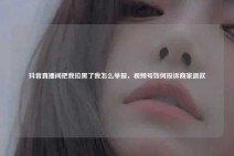 抖音直播间把我拉黑了我怎么举报，视频号如何投诉商家退款