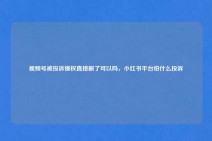 视频号被投诉侵权直接删了可以吗，小红书平台怕什么投诉