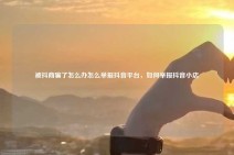 被抖商骗了怎么办怎么举报抖音平台，如何举报抖音小店