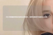 小红书直播被举报会被后台警告吗，视频号商家不给退怎么投诉