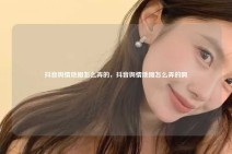 抖音舆情地图怎么弄的，抖音舆情地图怎么弄的啊