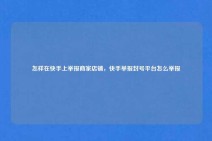 怎样在快手上举报商家店铺，快手举报封号平台怎么举报