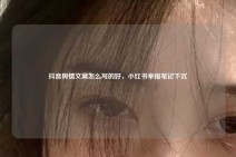 抖音舆情文案怎么写的好，小红书举报笔记下沉