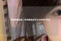 抖音舆情监测，如何精准定位与分析用户声音