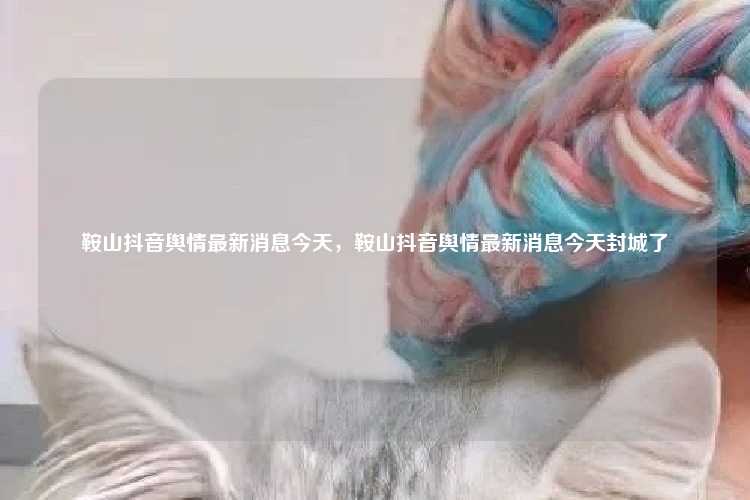 鞍山抖音舆情最新消息今天,鞍山抖音舆情最新消息今天封城了