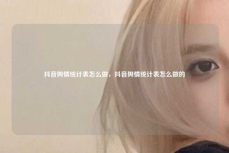 抖音舆情统计表怎么做,抖音舆情统计表怎么做的