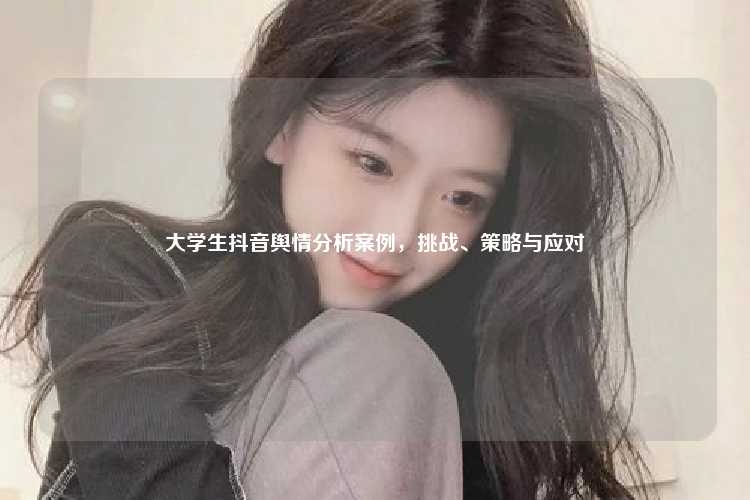 大学生抖音舆情分析案例，挑战、策略与应对