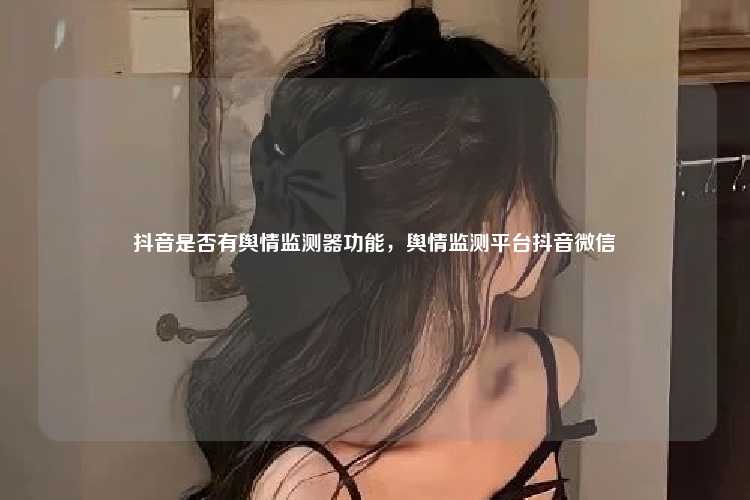 抖音是否有舆情监测器功能,舆情监测平台抖音微信