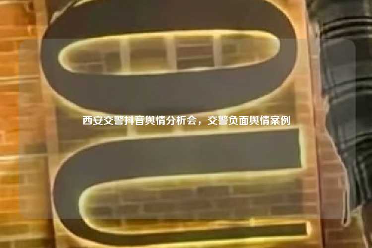 西安交警抖音舆情分析会,交警负面舆情案例