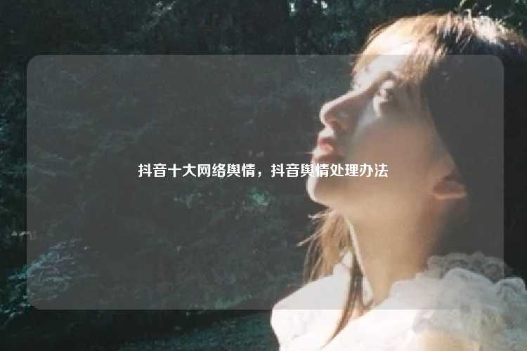 抖音十大网络舆情,抖音舆情处理办法