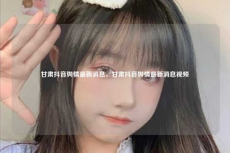 甘肃抖音舆情最新消息,甘肃抖音舆情最新消息视频