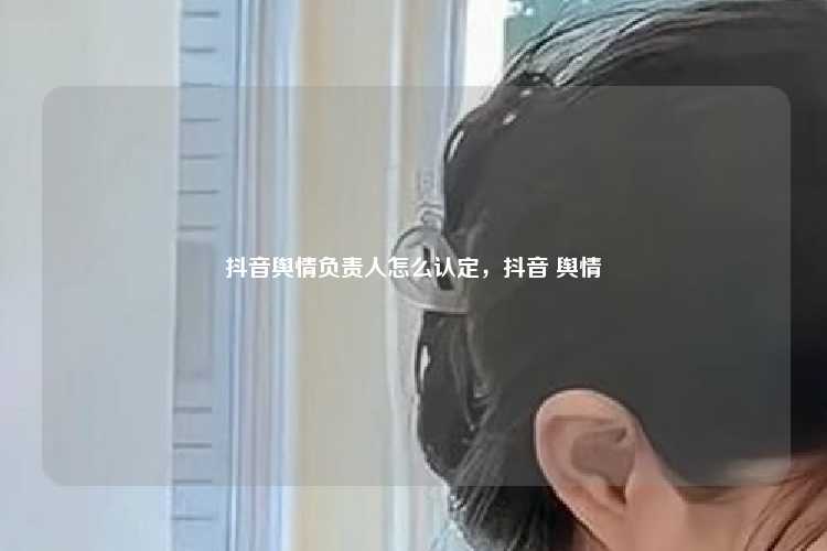 抖音舆情负责人怎么认定,抖音 舆情