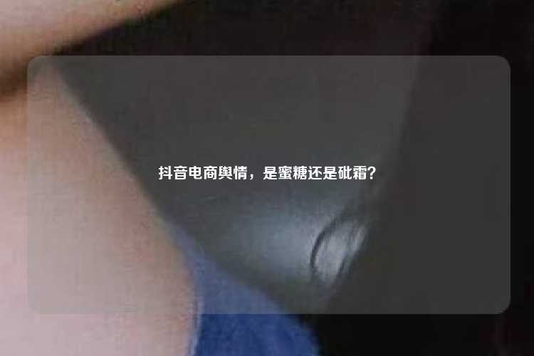 抖音电商舆情,是蜜糖还是砒霜?