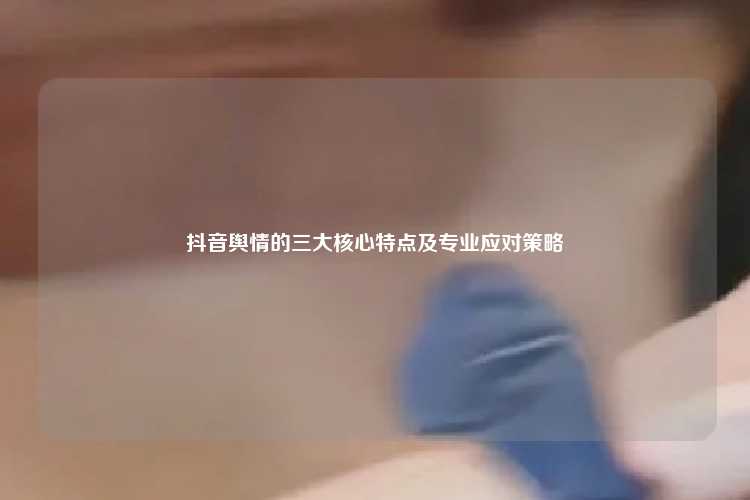 抖音舆情的三大核心特点及专业应对策略