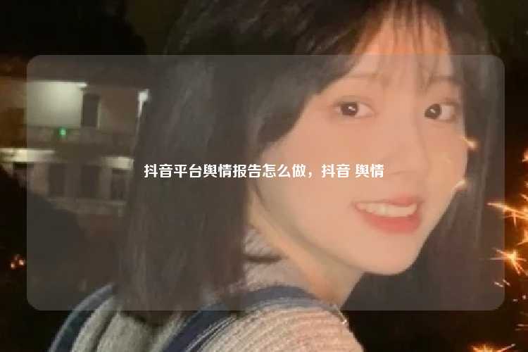 抖音平台舆情报告怎么做,抖音 舆情