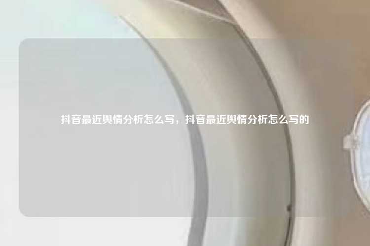 抖音最近舆情分析怎么写,抖音最近舆情分析怎么写的