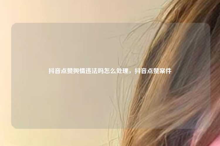 抖音点赞舆情违法吗怎么处理,抖音点赞案件