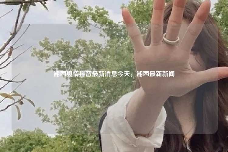 湘西舆情抖音最新消息今天,湘西最新新闻