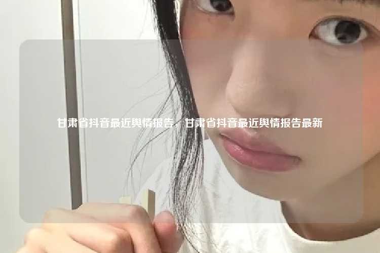 甘肃省抖音最近舆情报告,甘肃省抖音最近舆情报告最新