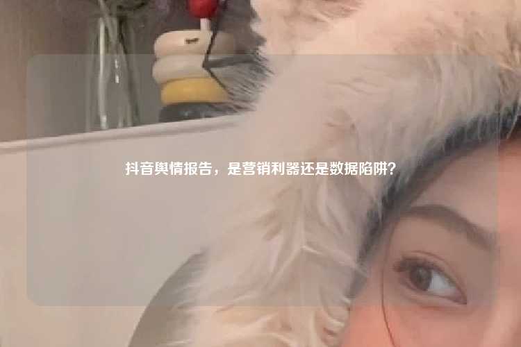 抖音舆情报告，是营销利器还是数据陷阱？