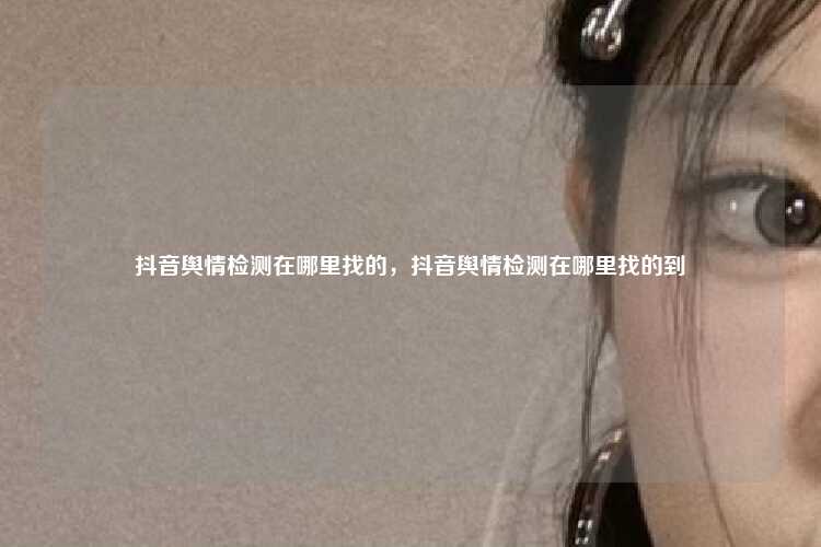 抖音舆情检测在哪里找的,抖音舆情检测在哪里找的到