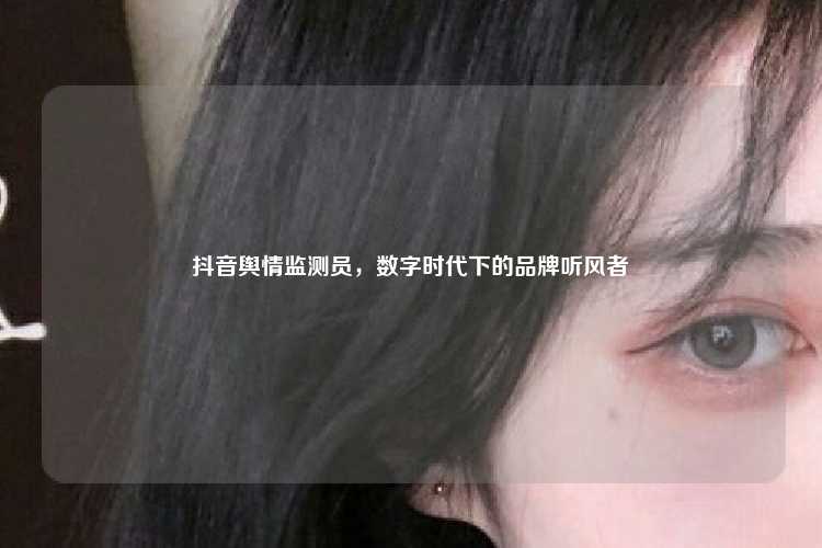 抖音舆情监测员,数字时代下的品牌听风者