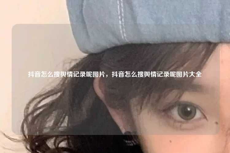 抖音怎么搜舆情记录呢图片,抖音怎么搜舆情记录呢图片大全