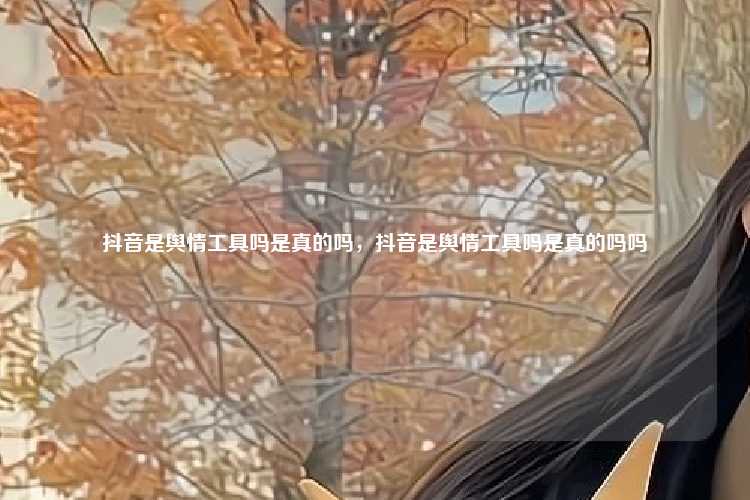 抖音是舆情工具吗是真的吗,抖音是舆情工具吗是真的吗吗