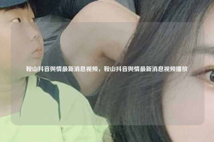 鞍山抖音舆情最新消息视频,鞍山抖音舆情最新消息视频播放