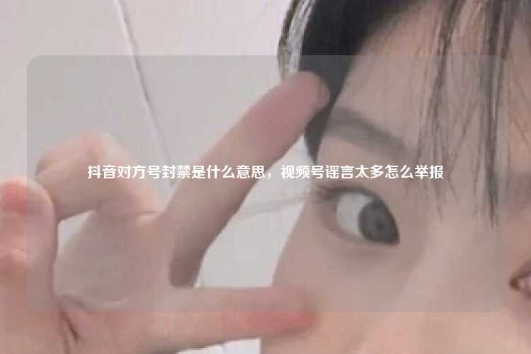 抖音对方号封禁是什么意思,视频号谣言太多怎么举报