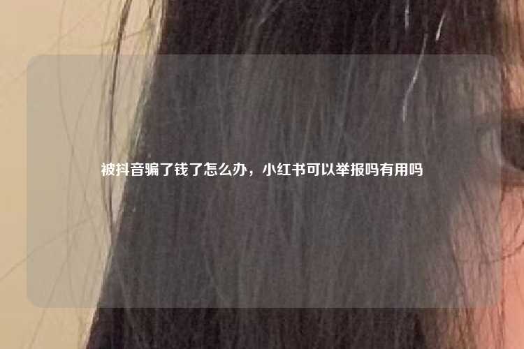 被抖音骗了钱了怎么办,小红书可以举报吗有用吗