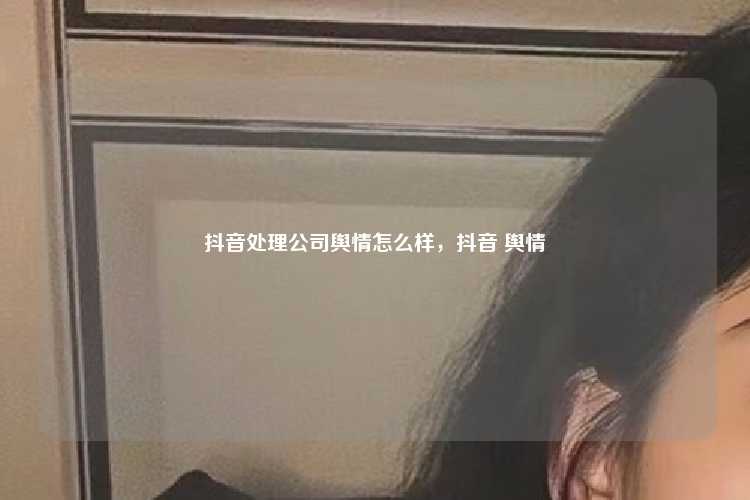 抖音处理公司舆情怎么样,抖音 舆情