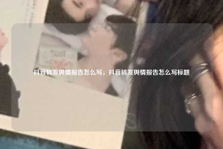 抖音转发舆情报告怎么写,抖音转发舆情报告怎么写标题