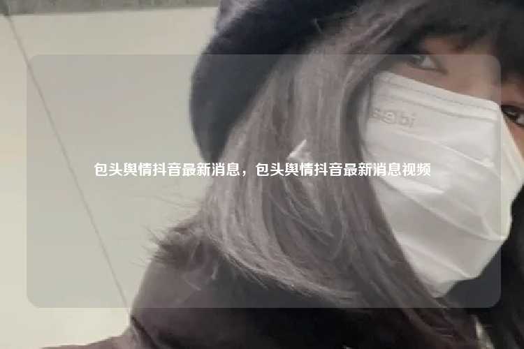 包头舆情抖音最新消息,包头舆情抖音最新消息视频