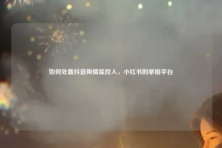 如何处置抖音舆情监控人,小红书的举报平台