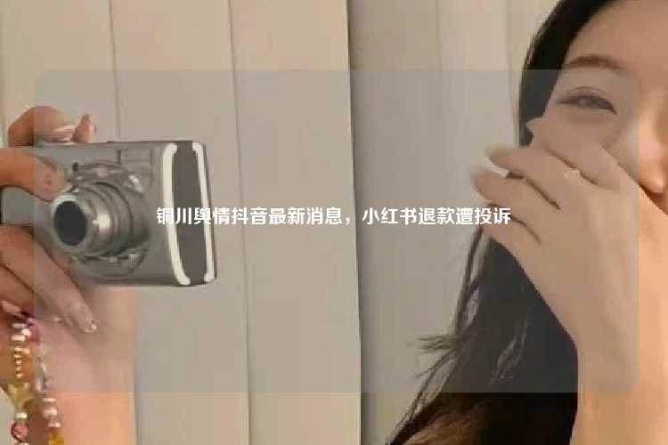 铜川舆情抖音最新消息,小红书退款遭投诉