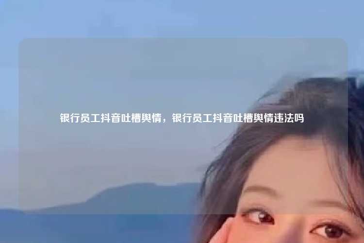 银行员工抖音吐槽舆情,银行员工抖音吐槽舆情违法吗