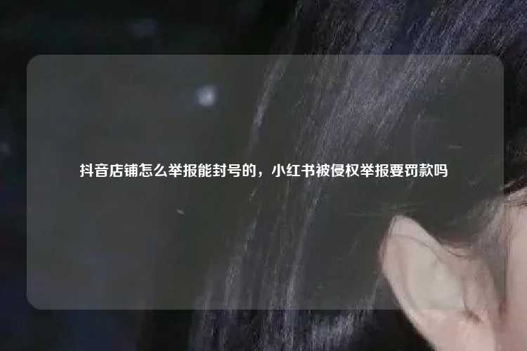 抖音店铺怎么举报能封号的,小红书被侵权举报要罚款吗