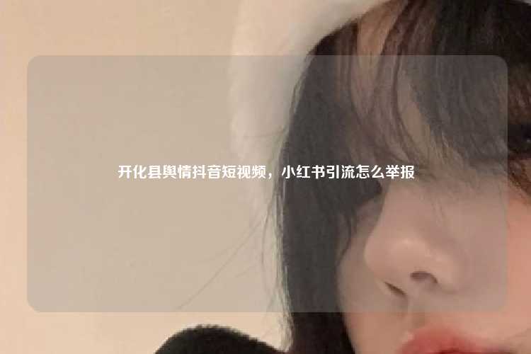 开化县舆情抖音短视频，小红书引流怎么举报