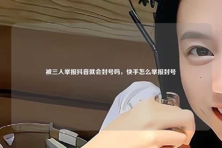 被三人举报抖音就会封号吗，快手怎么举报封号