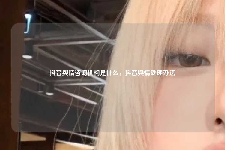 抖音舆情咨询机构是什么,抖音舆情处理办法