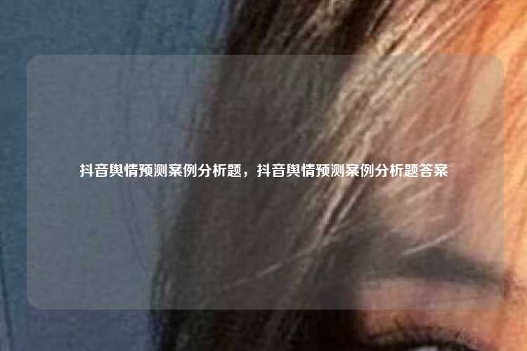 抖音舆情预测案例分析题,抖音舆情预测案例分析题答案