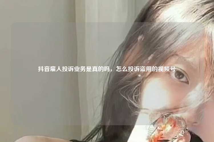 抖音雇人投诉业务是真的吗,怎么投诉盗用的视频号