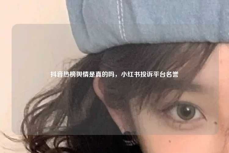 抖音热榜舆情是真的吗,小红书投诉平台名誉