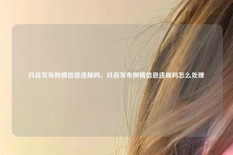 抖音发布舆情信息违规吗,抖音发布舆情信息违规吗怎么处理