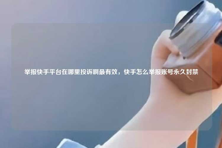 举报快手平台在哪里投诉啊最有效,快手怎么举报账号永久封禁