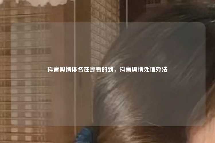 抖音舆情排名在哪看的到,抖音舆情处理办法