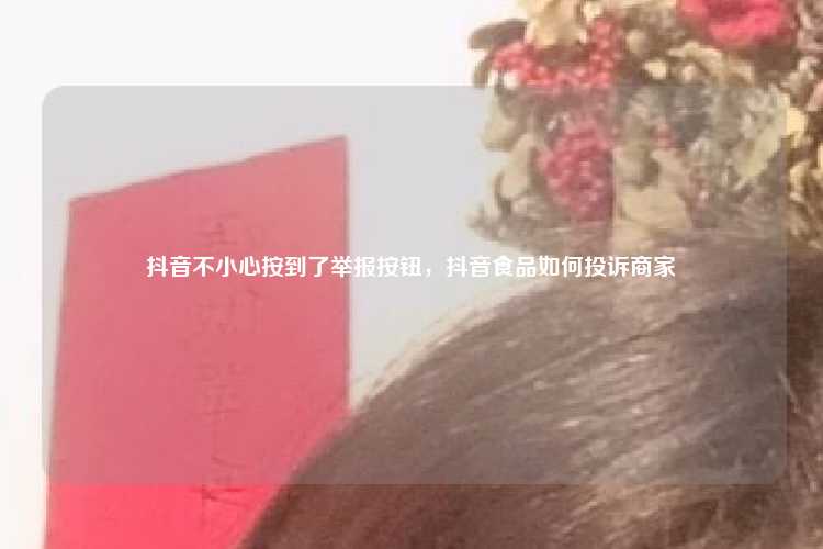 抖音不小心按到了举报按钮,抖音食品如何投诉商家