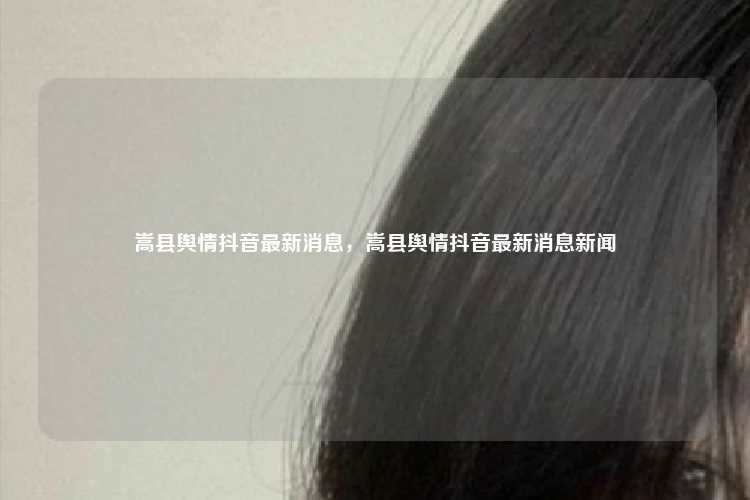 嵩县舆情抖音最新消息,嵩县舆情抖音最新消息新闻
